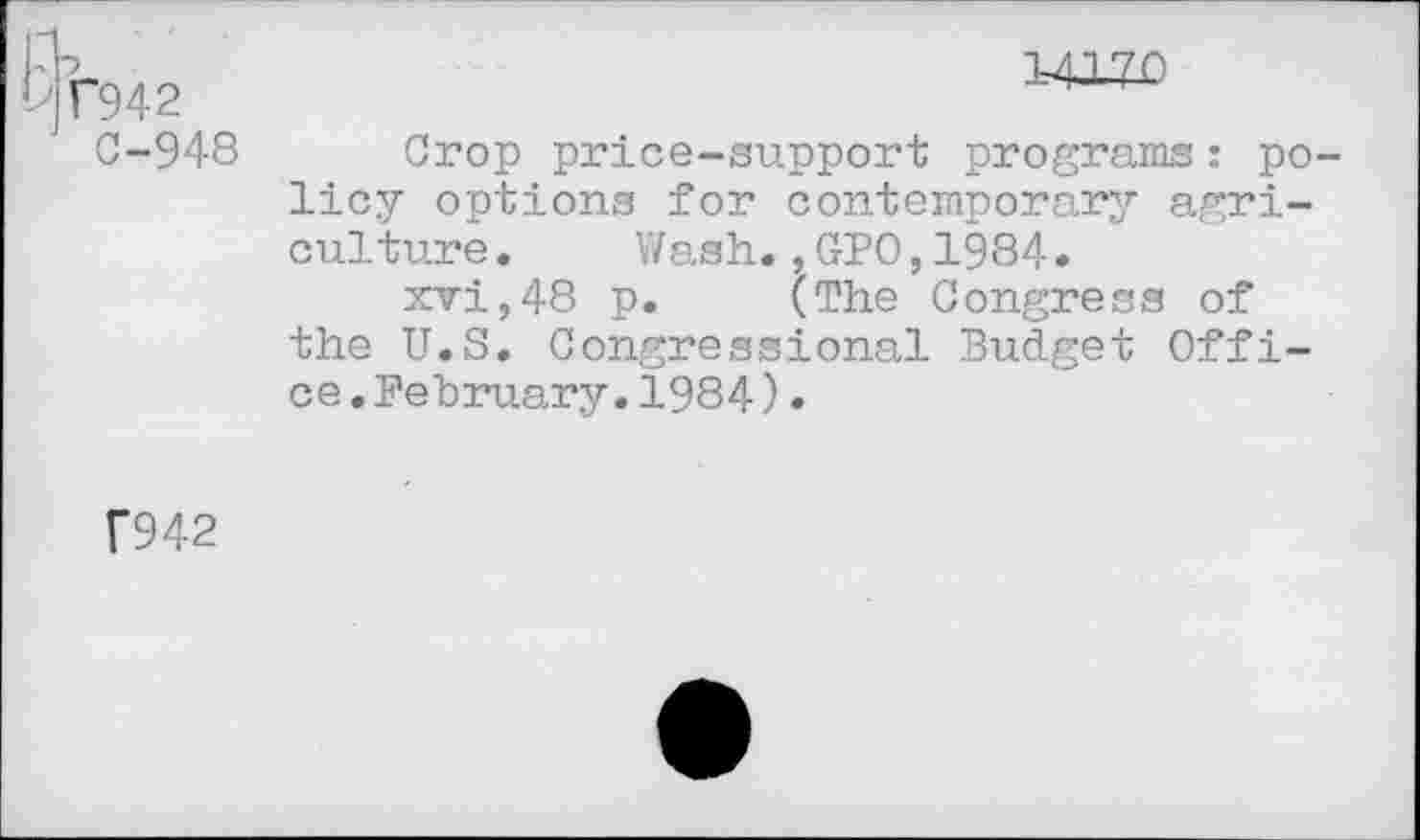 ﻿'>«942
C-948
14-170
Crop price-support programs : policy options for contemporary agriculture . Wash.,GPO,1984.
xvi,48 p. (The Congress of the U.S. Congressional Budget Office .February.1984)•
F942